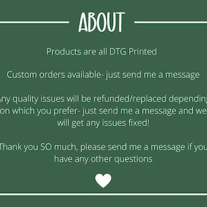 May include: Green background with white text that reads "ABOUT". The text below reads "Products are all DTG Printed", "Custom orders available - just send me a message", "Any quality issues will be refunded/replaced depending on which you prefer - just send me a message and we will get any issues fixed!" and "Thank you SO much, please send me a message if you have any other questions". A white heart is at the bottom of the image.