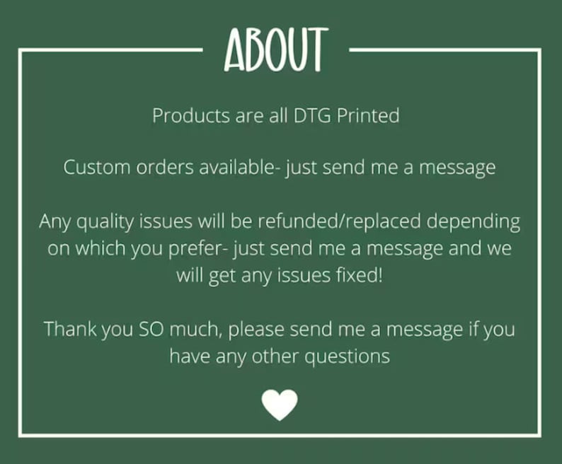 May include: Green background with white text that reads "ABOUT". The text below reads "Products are all DTG Printed", "Custom orders available - just send me a message", "Any quality issues will be refunded/replaced depending on which you prefer - just send me a message and we will get any issues fixed!" and "Thank you SO much, please send me a message if you have any other questions". A white heart is at the bottom of the image.