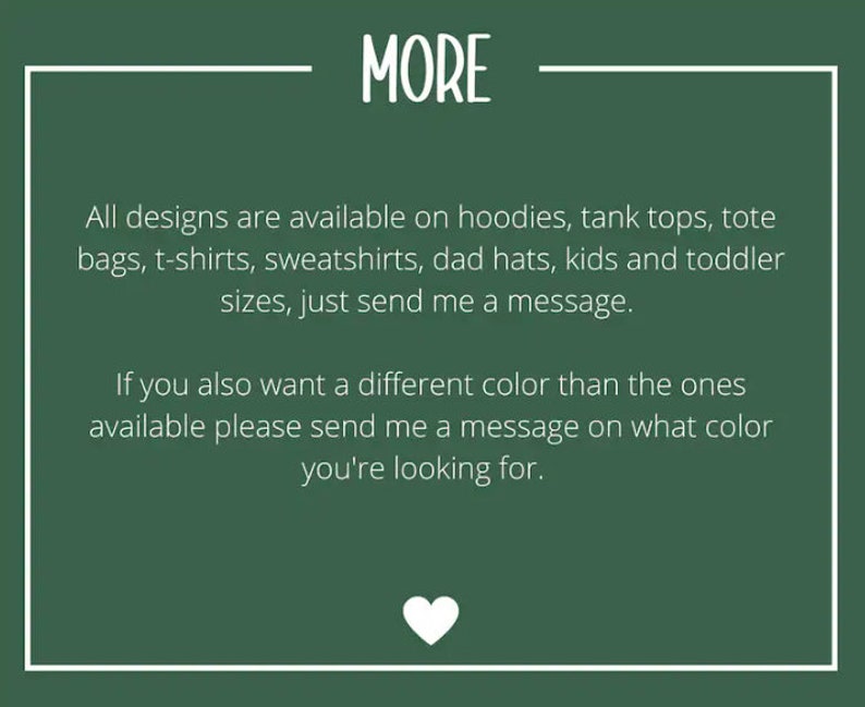 May include: Green background with white text that reads "MORE". The text below says "All designs are available on hoodies, tank tops, tote bags, t-shirts, sweatshirts, dad hats, kids and toddler sizes, just send me a message. If you also want a different color than the ones available please send me a message on what color you're looking for."