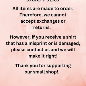 May include: Store policy text on a pink background. All items are made to order. Therefore, we cannot accept exchanges or returns. However, if you receive a shirt that has a misprint or is damaged, please contact us and we will make it right! Thank you for supporting our small shop!