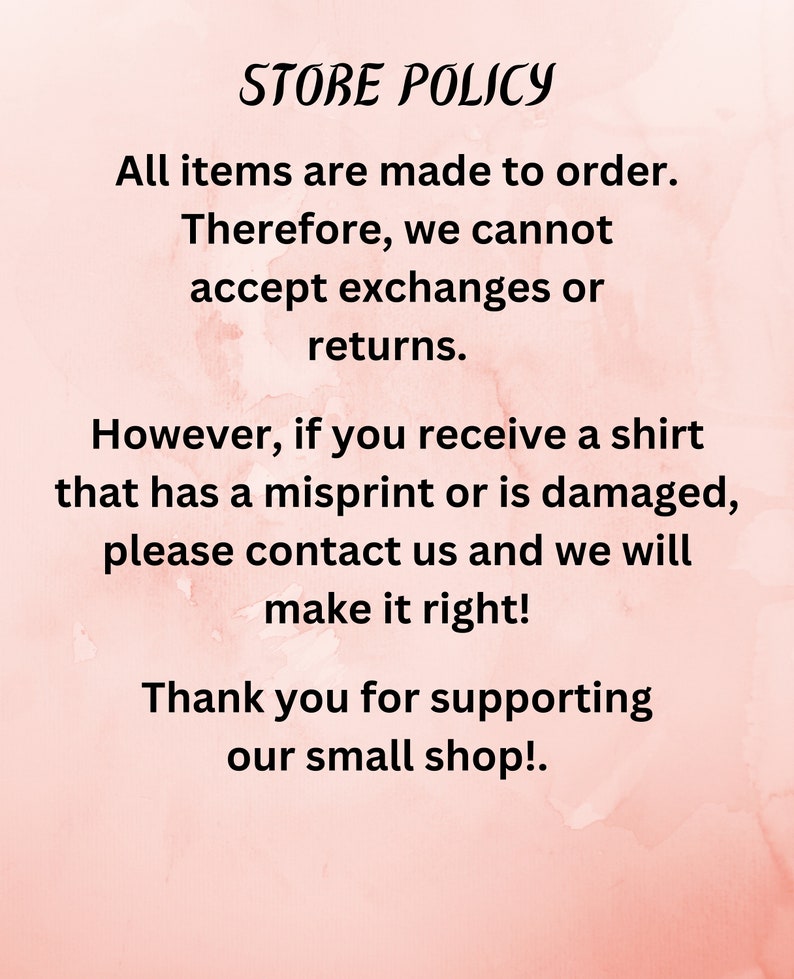May include: Store policy text on a pink background. All items are made to order. Therefore, we cannot accept exchanges or returns. However, if you receive a shirt that has a misprint or is damaged, please contact us and we will make it right! Thank you for supporting our small shop!