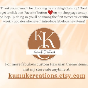Peut inclure: Un cercle brun avec les lettres "KK" en blanc et le texte "Kumu K Creations" en blanc. Le texte "Thank you so much for dropping by my delightful shop! Don't forget to click that 'Favorite' button on my shop page to stay in the loop. By doing so, you'll be among the first to receive exciting weekly updates whenever I introduce fabulous new items!" est au-dessus du cercle. Le texte "For more fabulous custom Hawaiian theme items, visit my store site anytime at: kumukcreations.etsy.com" est en dessous du cercle.