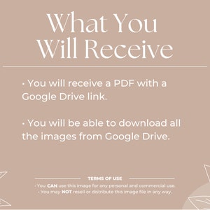 May include: A beige background with white text that reads "What You Will Receive" and two bullet points. The first bullet point reads "You will receive a PDF with a Google Drive link." The second bullet point reads "You will be able to download all the images from Google Drive." The bottom of the image has a white line with the text "TERMS OF USE" and two bullet points. The first bullet point reads "You CAN use this image for any personal and commercial use." The second bullet point reads "You may NOT resell or distribute this image file in any way."