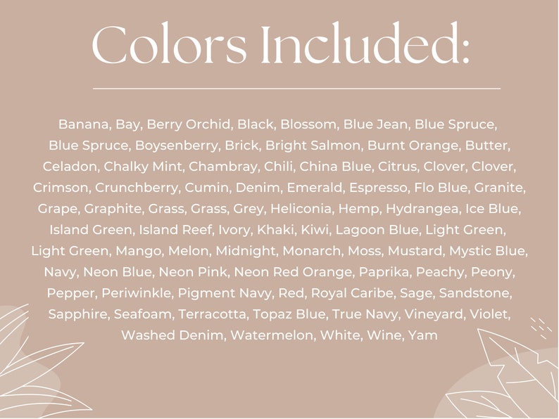 May include: A list of colors, including Banana, Bay, Berry Orchid, Black, Blossom, Blue Jean, Blue Spruce, Boysenberry, Brick, Bright Salmon, Burnt Orange, Butter, Celadon, Chalky Mint, Chambray, Chili, China Blue, Citrus, Clover, Crimson, Crunchberry, Cumin, Denim, Emerald, Espresso, Flo Blue, Granite, Grape, Graphite, Grass, Grey, Heliconia, Hemp, Hydrangea, Ice Blue, Island Green, Island Reef, Ivory, Khaki, Kiwi, Lagoon Blue, Light Green, Mango, Melon, Midnight, Monarch, Moss, Mustard, Mystic Blue, Navy, Neon Blue, Neon Pink, Neon Red Orange, Paprika, Peachy, Peony, Pepper, Periwinkle, Pigment Navy, Red, Royal Caribe, Sage, Sandstone, Sapphire, Seafoam, Terracotta, Topaz Blue, True Navy, Vineyard, Violet, Washed Denim, Watermelon, White, Wine, Yam.