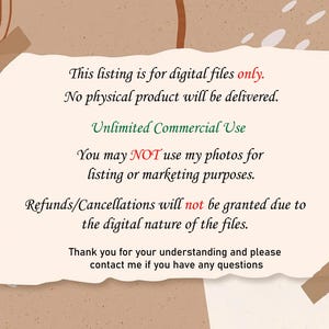 May include: Text on a white background with brown edges. The text reads: "This listing is for digital files only. No physical product will be delivered. Unlimited Commercial Use You may NOT use my photos for listing or marketing purposes. Refunds/Cancellations will not be granted due to the digital nature of the files. Thank you for your understanding and please contact me if you have any questions."