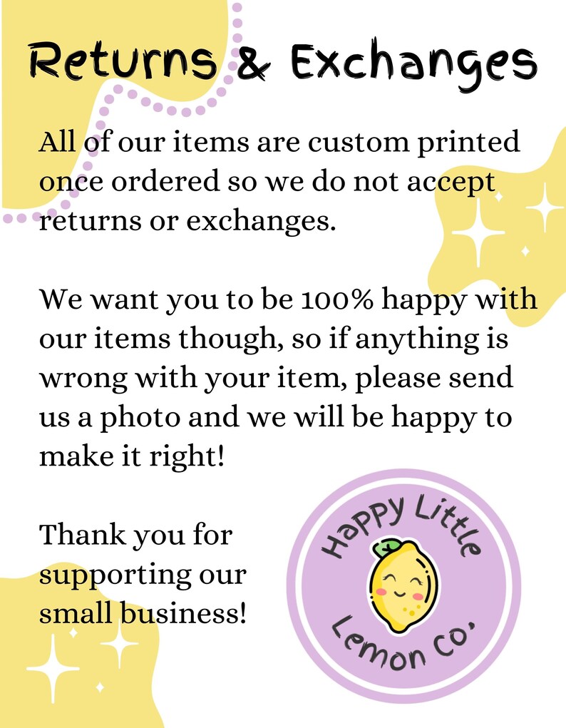 May include: Yellow and purple graphic with the text "Returns & Exchanges". The text explains that all items are custom printed and that returns or exchanges are not accepted. The graphic also includes the text "We want you to be 100% happy with our items though, so if anything is wrong with your item, please send us a photo and we will be happy to make it right!" and "Thank you for supporting our small business!"  The graphic also includes a purple circle with a yellow lemon and the text "Happy Little Lemon Co."