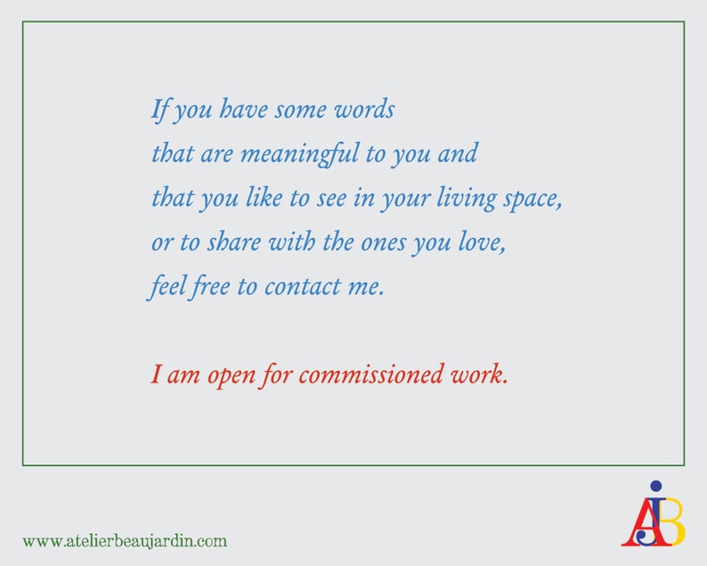 May include: A blue and white text graphic on a light blue background. The text reads: "If you have some words that are meaningful to you and that you like to see in your living space, or to share with the ones you love, feel free to contact me. I am open for commissioned work. www.atelierbeaujardin.com". The graphic also includes a stylized "AB" logo in red, yellow, and blue.
