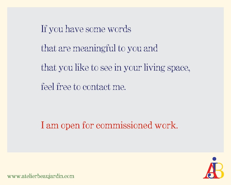 May include: A light blue background with dark blue text that reads: "If you have some words that are meaningful to you and that you like to see in your living space, feel free to contact me. I am open for commissioned work." The text "AB" is in the bottom right corner of the image. The website address "www.atelierbeaujardin.com" is in the bottom left corner of the image.