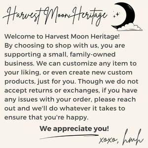 May include: A text-based image with a handwritten message about Harvest Moon Heritage, a small family-owned business. The text reads: "Welcome to Harvest Moon Heritage! By choosing to shop with us, you are supporting a small, family-owned business. We can customize any item to your liking, or even create new custom products, just for you. Though we do not accept returns or exchanges, if you have any issues with your order, please reach out and we'll do whatever it takes to ensure that you're happy. We appreciate you! xoxo, hmh"