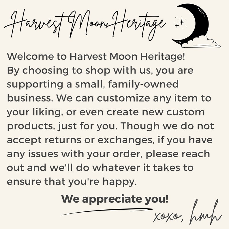 May include: A text-based image with a handwritten message about Harvest Moon Heritage, a small family-owned business. The text reads: "Welcome to Harvest Moon Heritage! By choosing to shop with us, you are supporting a small, family-owned business. We can customize any item to your liking, or even create new custom products, just for you. Though we do not accept returns or exchanges, if you have any issues with your order, please reach out and we'll do whatever it takes to ensure that you're happy. We appreciate you! xoxo, hmh"