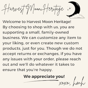 May include: A text-based image with a handwritten message about Harvest Moon Heritage, a small family-owned business. The text reads: "Welcome to Harvest Moon Heritage! By choosing to shop with us, you are supporting a small, family-owned business. We can customise any item to your liking, or even create new custom products, just for you. Though we do not accept returns or exchanges, if you have any issues with your order, please reach out and we'll do whatever it takes to ensure that you're happy. We appreciate you! xoxo, hmh"