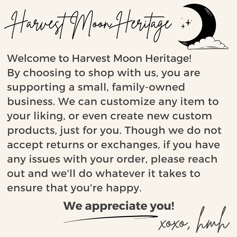 May include: A text-based image with a handwritten message about Harvest Moon Heritage, a small family-owned business. The text reads: "Welcome to Harvest Moon Heritage! By choosing to shop with us, you are supporting a small, family-owned business. We can customise any item to your liking, or even create new custom products, just for you. Though we do not accept returns or exchanges, if you have any issues with your order, please reach out and we'll do whatever it takes to ensure that you're happy. We appreciate you! xoxo, hmh"