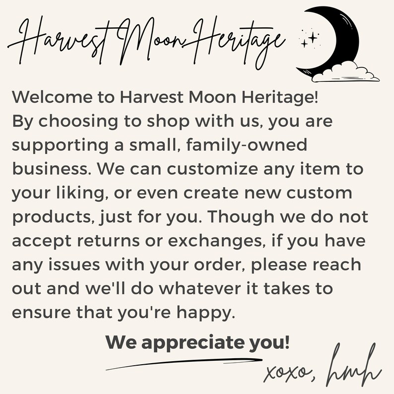 May include: Text overlay on a beige background with a black crescent moon and stars. The text reads "Harvest Moon Heritage! Welcome to Harvest Moon Heritage! By choosing to shop with us, you are supporting a small, family-owned business. We can customize any item to your liking, or even create new custom products, just for you. Though we do not accept returns or exchanges, if you have any issues with your order, please reach out and we'll do whatever it takes to ensure that you're happy. We appreciate you! xoxo, hmh"