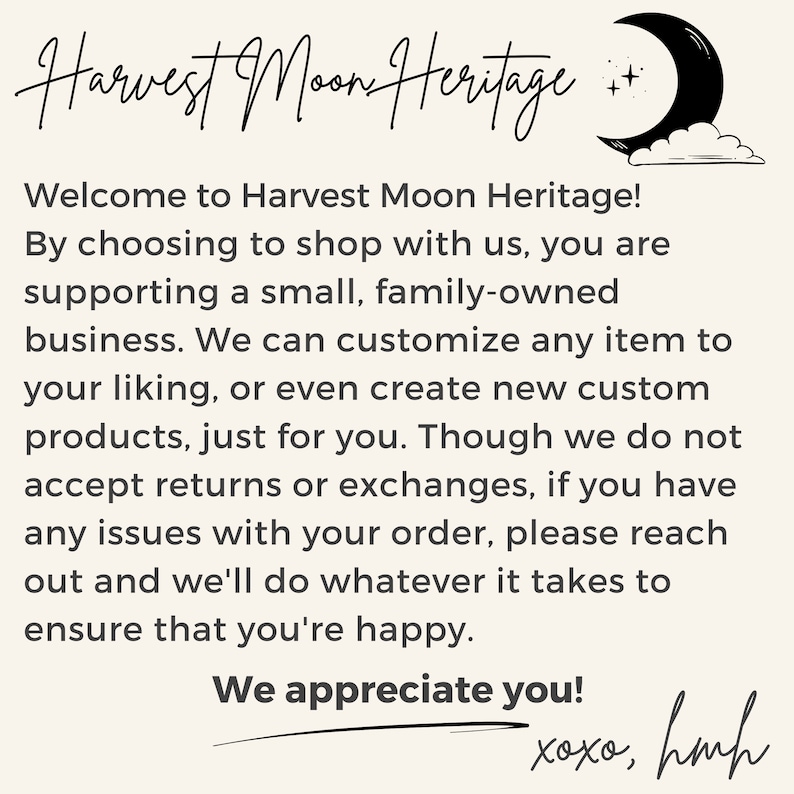 May include: A text-based image with a handwritten message about Harvest Moon Heritage, a small family-owned business. The text reads: "Welcome to Harvest Moon Heritage! By choosing to shop with us, you are supporting a small, family-owned business. We can customize any item to your liking, or even create new custom products, just for you. Though we do not accept returns or exchanges, if you have any issues with your order, please reach out and we'll do whatever it takes to ensure that you're happy. We appreciate you! xoxo, hmh"