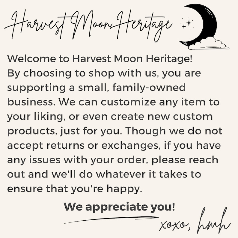 K&ouml;nnte beinhalten: Text&uuml;berlagerung auf einem beigefarbenen Hintergrund mit einem schwarzen Halbmond und Sternen. Der Text lautet "Harvest Moon Heritage! Willkommen bei Harvest Moon Heritage! Wenn Sie bei uns einkaufen, unterst&uuml;tzen Sie ein kleines, familiengef&uuml;hrtes Unternehmen. Wir k&ouml;nnen jeden Artikel nach Ihren W&uuml;nschen anpassen oder sogar neue, kundenspezifische Produkte erstellen, nur f&uuml;r Sie. Obwohl wir keine R&uuml;ckgaben oder Umtausche akzeptieren, k&ouml;nnen Sie sich bei Problemen mit Ihrer Bestellung gerne an uns wenden. Wir tun alles, um Sie zufrieden zu stellen. Wir sch&auml;tzen Sie! xoxo, hmh"