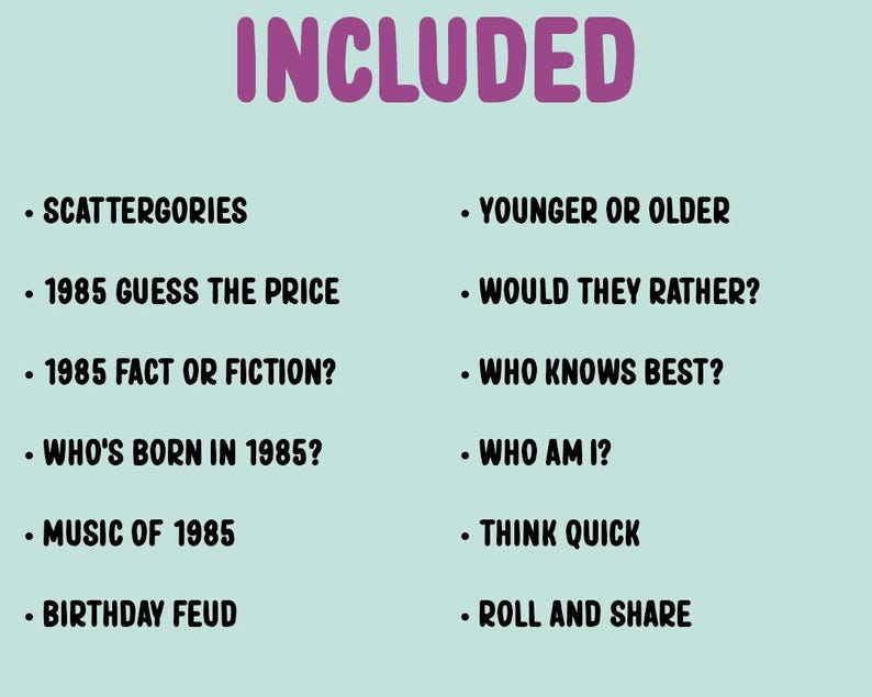 May include: A list of game ideas for a 1985 themed party, including Scattergories, 1985 Guess the Price, 1985 Fact or Fiction, Who's Born in 1985, Music of 1985, Birthday Feud, Younger or Older, Would They Rather, Who Knows Best, Who Am I, Think Quick, and Roll and Share.