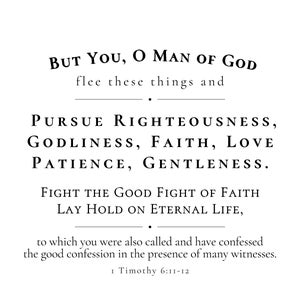 May include: Black and white text on a white background. The text reads "BUT YOU, O MAN OF GOD flee these things and PURSUE RIGHTEOUSNESS, GODLINESS, FAITH, LOVE PATIENCE, GENTLENESS. FIGHT THE GOOD FIGHT OF FAITH LAY HOLD ON ETERNAL LIFE, to which you were also called and have confessed the good confession in the presence of many witnesses. 1 Timothy 6:11-12"