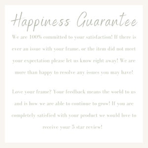 May include: Text on a white background that reads "Happiness Guarantee". The text says "We are 100% committed to your satisfaction! If there is ever an issue with your frame, or the item did not meet your expectation please let us know right away! We are more than happy to resolve any issues you may have! Love your frame? Your feedback means the world to us and is how we are able to continue to grow! If you are completely satisfied with your product we would love to receive your 5 star review!"