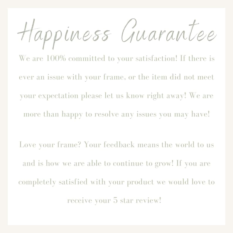 May include: Text on a white background that reads "Happiness Guarantee". The text says "We are 100% committed to your satisfaction! If there is ever an issue with your frame, or the item did not meet your expectation please let us know right away! We are more than happy to resolve any issues you may have! Love your frame? Your feedback means the world to us and is how we are able to continue to grow! If you are completely satisfied with your product we would love to receive your 5 star review!"