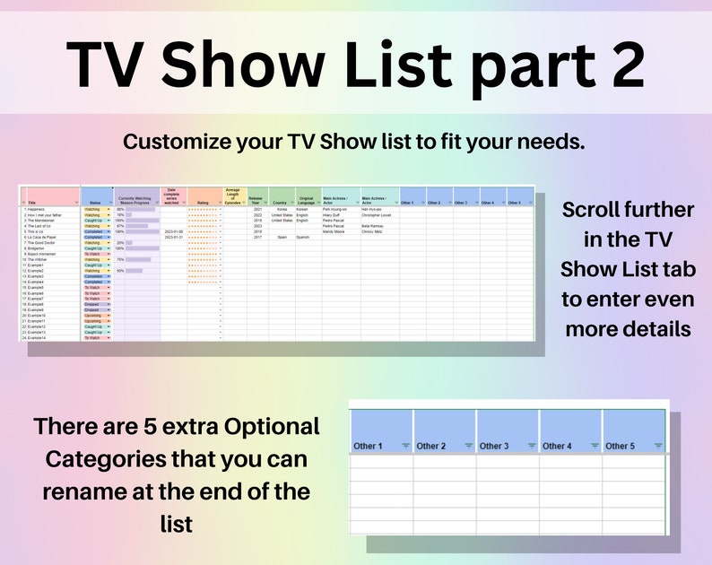 May include: A screenshot of a spreadsheet with the title "TV Show List part 2". The spreadsheet has columns for title, genre, rating, and other information about TV shows. The text "Customize your TV Show list to fit your needs." is above the spreadsheet. The text "Scroll further in the TV Show List tab to enter even more details" is on the right side of the spreadsheet. The text "There are 5 extra Optional Categories that you can rename at the end of the list" is below the spreadsheet. There are five columns labeled "Other 1", "Other 2", "Other 3", "Other 4", and "Other 5".