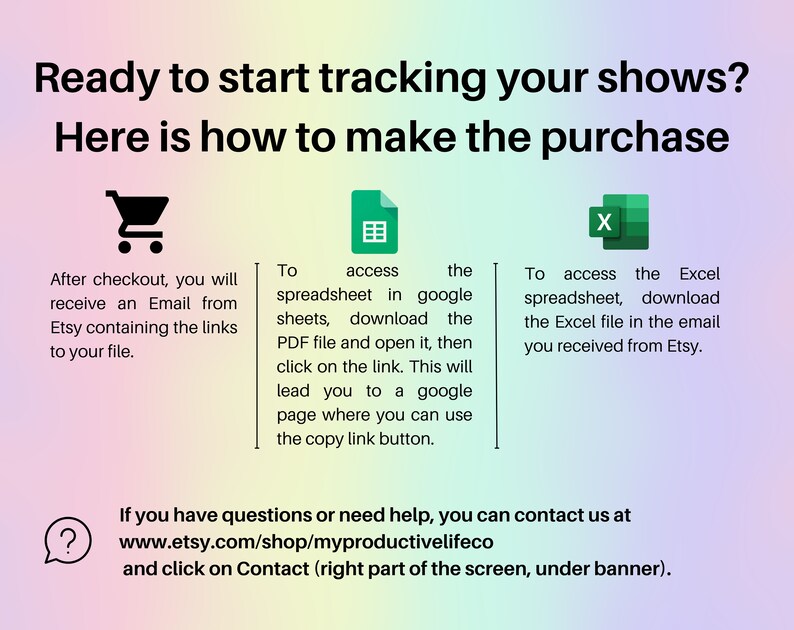 May include: A colorful graphic with instructions on how to purchase and access a spreadsheet for tracking shows. The graphic includes icons for a shopping cart, a spreadsheet, and an Excel file. The text reads: "Ready to start tracking your shows? Here is how to make the purchase. After checkout, you will receive an Email from Etsy containing the links to your file. To access the spreadsheet in google sheets, download the PDF file and open it, then click on the link. This will lead you to a google page where you can use the copy link button. To access the Excel spreadsheet, download the Excel file in the email you received from Etsy. If you have questions or need help, you can contact us at www.etsy.com/shop/myproductivelifeco and click on Contact (right part of the screen, under banner)."