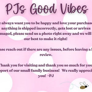 May include: Pink background with white polka dots and the text "PJs Good Vibes". The text says "We always want you to be happy and love your purchase! If anything is shipped incorrectly, gets lost or arrives damaged, please send us a photo right away and we will do our best to make it right! Please reach out if there are any issues, before leaving a bad review. Thank you for visiting and thank you so much for your support of our small family business! We really appreciate you! -PJ". There is a small bee graphic in the bottom right corner with the text "PJs Good Vibes".