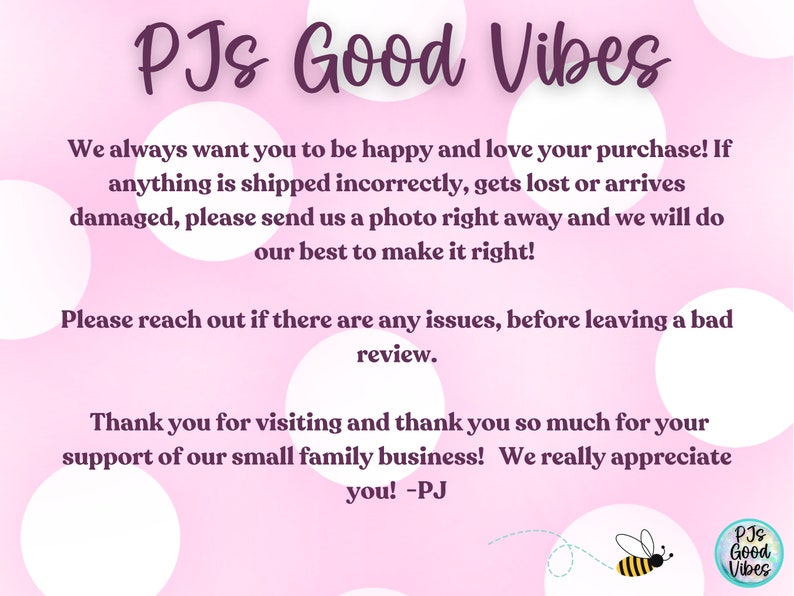 May include: Pink background with white polka dots and the text "PJs Good Vibes". The text says "We always want you to be happy and love your purchase! If anything is shipped incorrectly, gets lost or arrives damaged, please send us a photo right away and we will do our best to make it right! Please reach out if there are any issues, before leaving a bad review. Thank you for visiting and thank you so much for your support of our small family business! We really appreciate you! -PJ". There is a small bee graphic in the bottom right corner with the text "PJs Good Vibes".