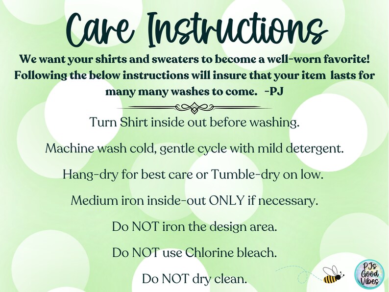 May include: Green and white care instructions for shirts and sweaters. The instructions include washing, drying, and ironing tips. The text reads: "Care Instructions We want your shirts and sweaters to become a well-worn favorite! Following the below instructions will insure that your item lasts for many many washes to come. -PJ Turn Shirt inside out before washing. Machine wash cold, gentle cycle with mild detergent. Hang-dry for best care or Tumble-dry on low. Medium iron inside-out ONLY if necessary. Do NOT iron the design area. Do NOT use Chlorine bleach. Do NOT dry clean. PJs Good Vibes"