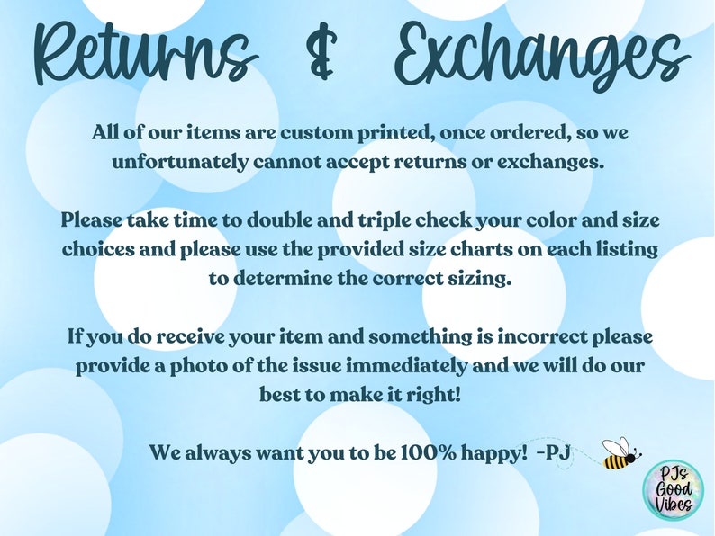 K&ouml;nnte beinhalten: Ein blauer und wei&szlig;er Tupfenhintergrund mit dem Text "Returns & Exchanges". Der Text erkl&auml;rt, dass alle Artikel individuell bedruckt werden und daher R&uuml;ckgaben und Umtausch nicht m&ouml;glich sind. Der Text ermutigt die Kunden auch, ihre Bestelldetails zu &uuml;berpr&uuml;fen und die bereitgestellten Gr&ouml;&szlig;entabellen zu verwenden. Der Text besagt auch, dass, wenn ein Artikel falsch ist, ein Foto bereitgestellt werden sollte und der Verk&auml;ufer sein Bestes tun wird, um es zu korrigieren. Der Text endet mit "We always want you to be 100% happy! -PJ" und einer kleinen Bienengrafik mit dem Text "PJs Good Vibes".