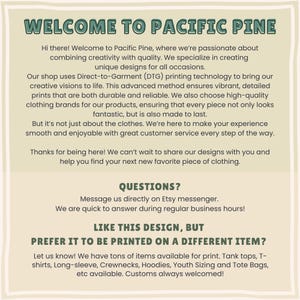 May include: Welcome to Pacific Pine, a shop specializing in creating unique designs for all occasions. They use Direct-to-Garment (DTG) printing technology to create vibrant, detailed prints on high-quality clothing brands. They offer a variety of items, including tank tops, t-shirts, long-sleeve shirts, crewnecks, hoodies, youth sizing, and tote bags. They also offer custom designs.