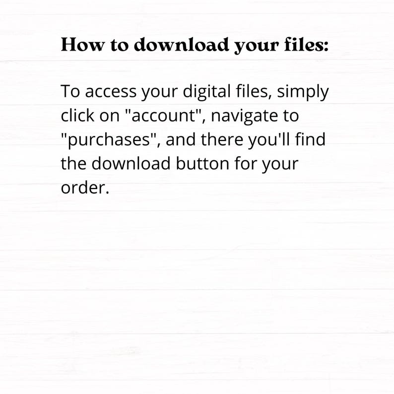 May include: White background with black text explaining how to download digital files. The text reads: "How to download your files: To access your digital files, simply click on "account", navigate to "purchases", and there you'll find the download button for your order."