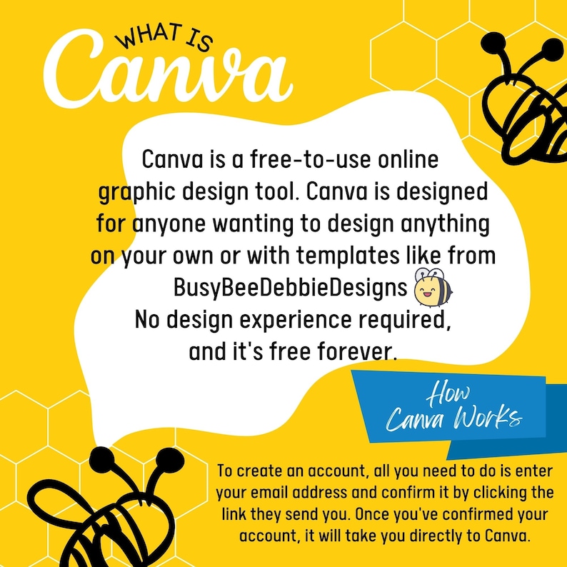 May include: A yellow and white graphic with a bee illustration and text that reads "WHAT IS Canva" and "Canva is a free-to-use online graphic design tool. Canva is designed for anyone wanting to design anything on your own or with templates like from BusyBeeDebbieDesigns. No design experience required, and it's free forever. How Canva Works To create an account, all you need to do is enter your email address and confirm it by clicking the link they send you. Once you've confirmed your account, it will take you directly to Canva."