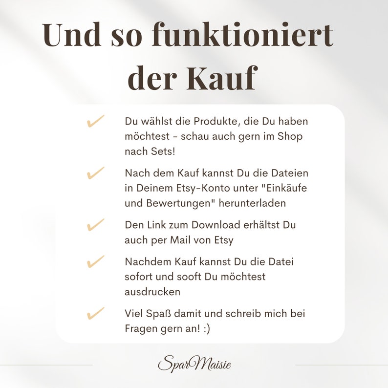 May include: A checklist with checkmarks next to each item, explaining how to purchase digital products on Etsy. The text reads: "Und so funktioniert der Kauf" (German for "And this is how the purchase works").  Du w&auml;hlst die Produkte, die Du haben m&ouml;chtest - schau auch gern im Shop nach Sets! (German for "You choose the products you want - feel free to look in the shop for sets!"). Nach dem Kauf kannst Du die Dateien in Deinem Etsy-Konto unter "Eink&auml;ufe und Bewertungen" herunterladen. (German for "After purchase, you can download the files in your Etsy account under "Purchases and Reviews"). Den Link zum Download erh&auml;ltst Du auch per Mail von Etsy. (German for "You will also receive the download link by email from Etsy"). Nachdem Kauf kannst Du die Datei sofort und sooft Du m&ouml;chtest ausdrucken. (German for "After purchase, you can print the file immediately and as often as you like"). Viel Spa&szlig; damit und schreib mich bei Fragen gern an! :) (German for "Have fun with it and feel free to contact me if you have any questions! :)"). Spar Maisie.