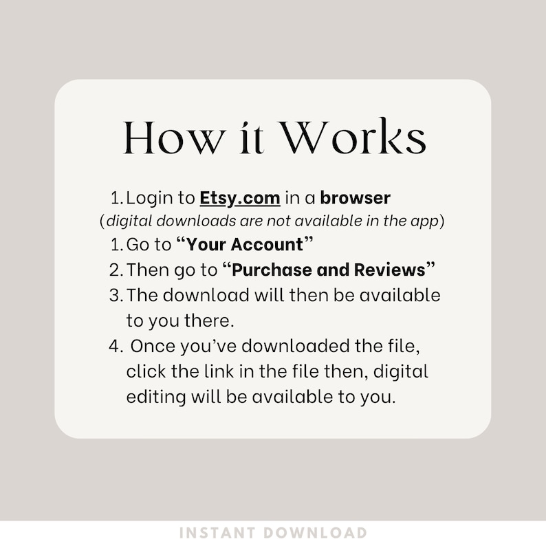 How it Works. Login to Etsy.com in a browser
 (digital downloads are not available in the app)
Go to “Your Account”
Then go to “Purchase and Reviews”
The download will then be available to you there.