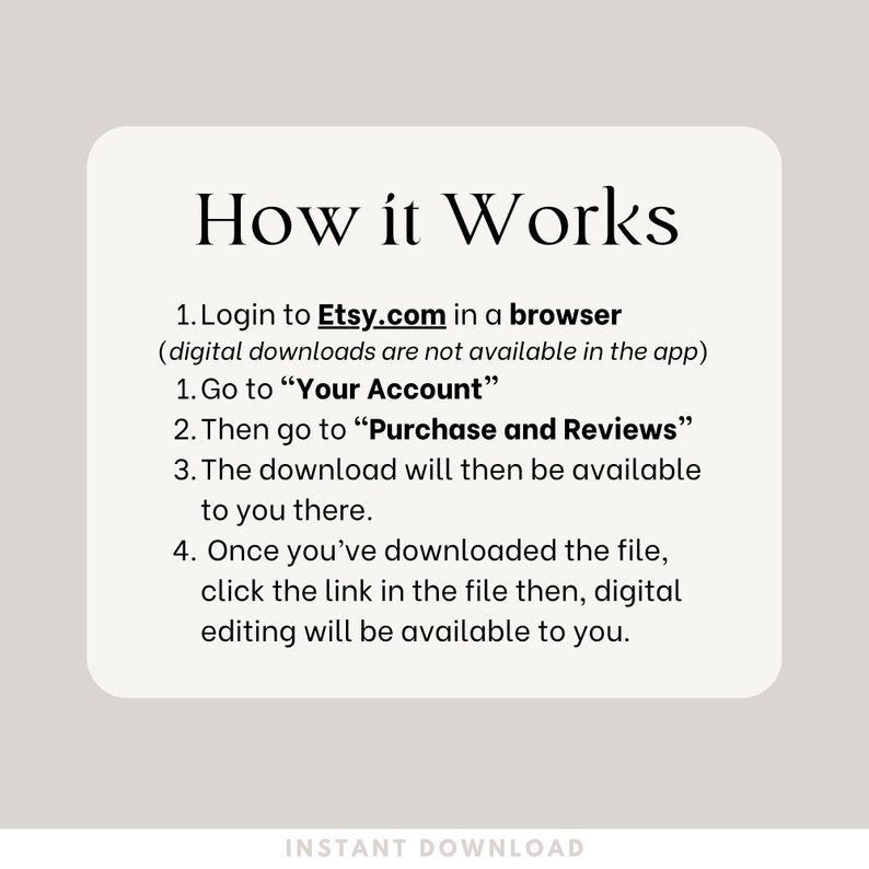 How it Works. Login to Etsy.com in a browser
 (digital downloads are not available in the app)
Go to “Your Account”
Then go to “Purchase and Reviews”
The download will then be available to you there.