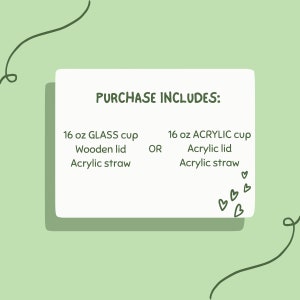 May include: A white card with green text that reads "PURCHASE INCLUDES:" and lists two options for a 16 oz cup: a glass cup with a wooden lid and acrylic straw, or an acrylic cup with an acrylic lid and straw. The card is on a light green background with a green squiggle on each side.