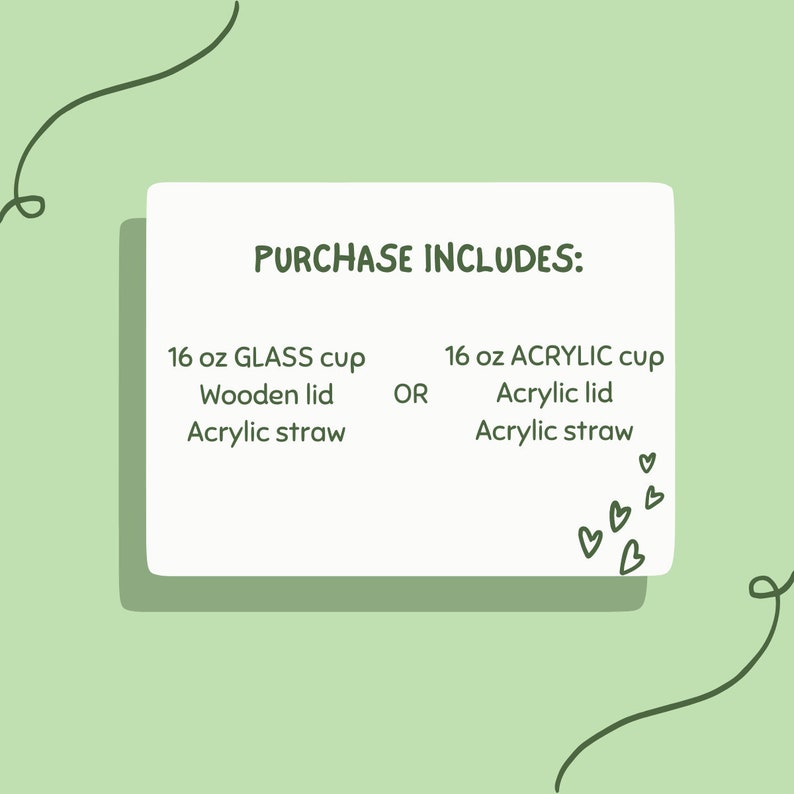 May include: A white card with green text that reads "PURCHASE INCLUDES:" and lists two options for a 16 oz cup: a glass cup with a wooden lid and acrylic straw, or an acrylic cup with an acrylic lid and straw. The card is on a light green background with a green squiggle on each side.
