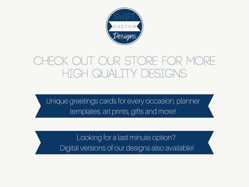 May include: A blue and white graphic with the text "SWIFT CUSTOM Designs" in a circle. The text "CHECK OUT OUR STORE FOR MORE HIGH QUALITY DESIGNS" is below the circle. Two blue banners with white text are below the text. The top banner says "Unique greetings cards for every occasion, planner templates, art prints, gifts and more!" The bottom banner says "Looking for a last minute option? Digital versions of our designs also available!"
