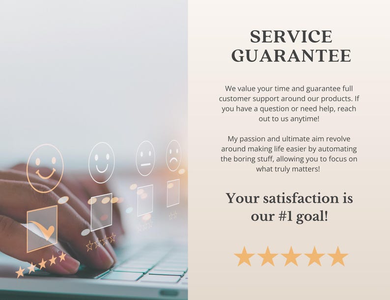 May include: A white background with text that reads "SERVICE GUARANTEE" and "We value your time and guarantee full customer support around our products. If you have a question or need help, reach out to us anytime! My passion and ultimate aim revolve around making life easier by automating the boring stuff, allowing you to focus on what truly matters! Your satisfaction is our #1 goal!" There are five gold stars below the text. A person's hands are typing on a laptop keyboard with a digital overlay of smiley faces and check marks.