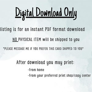 May include: Digital download only. This listing is for an instant PDF format download. NO PHYSICAL ITEM will be shipped to you. *PLEASE MESSAGE ME IF YOU PREFER THIS CARD SHIPPED TO YOU*. After download you may print: -From home -From your preferred print shop/copy center