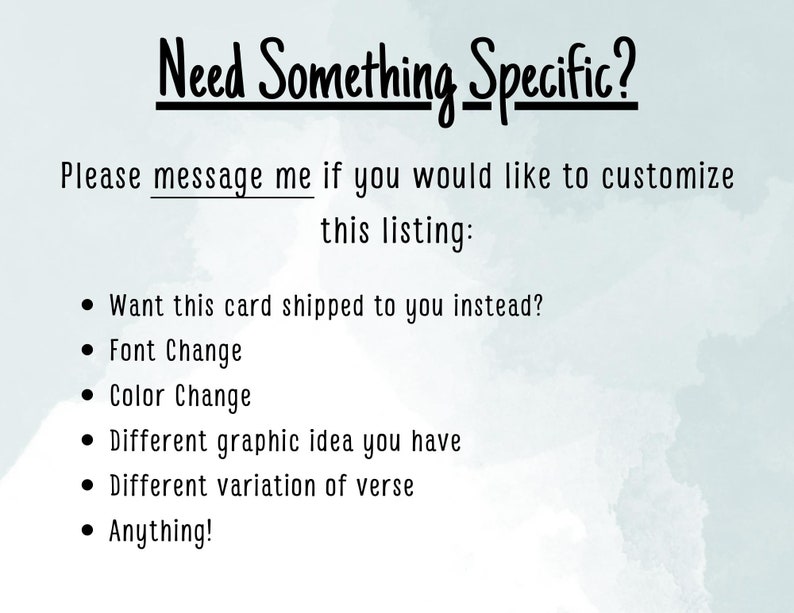 May include: Text on a light blue background with a watercolor effect. The text reads "Need Something Specific?" and "Please message me if you would like to customize this listing:" followed by a list of customization options: "Want this card shipped to you instead?", "Font Change", "Color Change", "Different graphic idea you have", "Different variation of verse", and "Anything!"