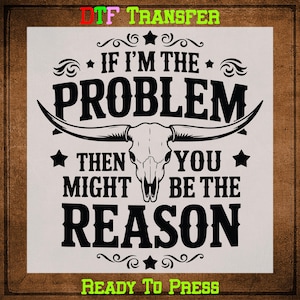 May include: A white graphic with the text "IF I'M THE PROBLEM THEN YOU MIGHT BE THE REASON" in bold black font, with a longhorn skull in the center. The words "DTF TRANSFER" and "READY TO PRESS" are in green at the top and bottom.