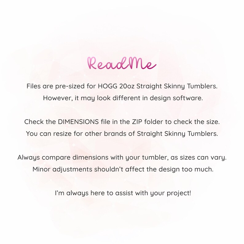 May include: Read Me text on a pink background with instructions for using the files included in the download. The files are pre-sized for HOGG 20oz Straight Skinny Tumblers. The text also mentions that the files may look different in design software and that the DIMENSIONS file in the ZIP folder should be checked to verify the size. The text also states that the files can be resized for other brands of Straight Skinny Tumblers. The text also advises to always compare dimensions with the tumbler, as sizes can vary. The text also states that minor adjustments shouldn't affect the design too much. The text concludes by stating that the creator is always here to assist with the project.
