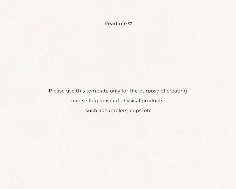 May include: Text on a white background with a floral pattern. The text reads "Read me" with a heart symbol. Below the text is a message that reads "Please use this template only for the purpose of creating and selling finished physical products, such as tumblers, cups, etc."