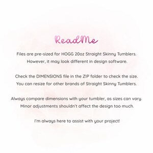 May include: Read Me text on a pink background with instructions for using the files for HOGG 20oz Straight Skinny Tumblers. The text explains that the files are pre-sized for this specific tumbler but may look different in design software. It also advises checking the DIMENSIONS file in the ZIP folder to verify the size and that the files can be resized for other brands of Straight Skinny Tumblers. The text also recommends comparing dimensions with the actual tumbler as sizes can vary and that minor adjustments shouldn't affect the design too much. The text concludes by stating that the creator is available to assist with any project.