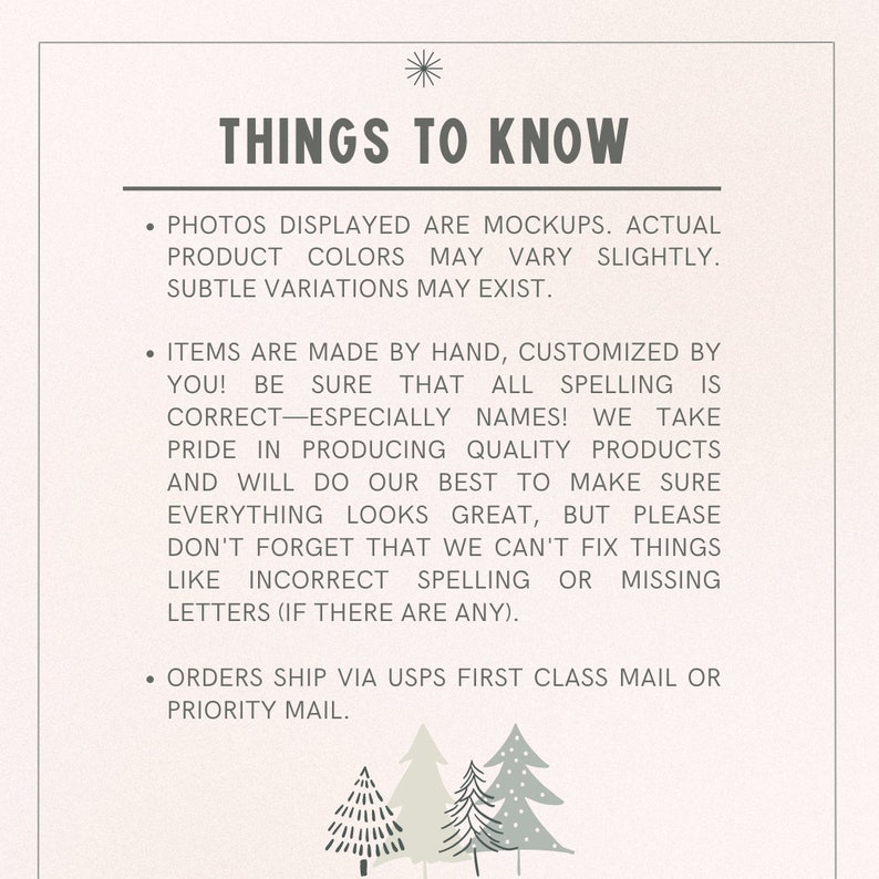 May include: A white background with black text that reads "THINGS TO KNOW". The text is followed by three bullet points with information about the product. The first bullet point states that the photos displayed are mockups and that actual product colors may vary slightly. The second bullet point states that the items are made by hand and customized by you. The third bullet point states that orders ship via USPS first class mail or priority mail. The text is followed by three stylized green trees.