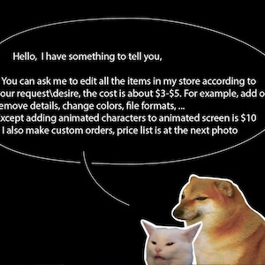 May include: A white cat and a brown dog with a speech bubble above them. The speech bubble contains text that reads: "Hello, I have something to tell you. You can ask me to edit all the items in my store according to your request/desire, the cost is about &pound;3-&pound;5. For example, add or remove details, change colours, file formats... Except adding animated characters to animated screen is &pound;10. I also make custom orders, price list is at the next photo."