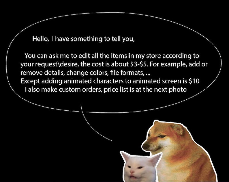 May include: A white cat and a brown dog with a speech bubble above them. The speech bubble contains text that reads: "Hello, I have something to tell you. You can ask me to edit all the items in my store according to your request/desire, the cost is about &pound;3-&pound;5. For example, add or remove details, change colours, file formats... Except adding animated characters to animated screen is &pound;10. I also make custom orders, price list is at the next photo."