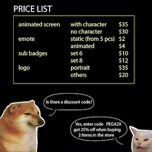 May include: A price list for animated screens, emotes, sub badges, and logos. The list includes prices for different options, such as with or without a character, static or animated, and different sets. The list also includes prices for portraits and other items. A Doge meme image asks "Is there a discount code?" and a Wojak meme image answers "Yes, enter code PEGA2X get 25% off when buying 2 items in the store."