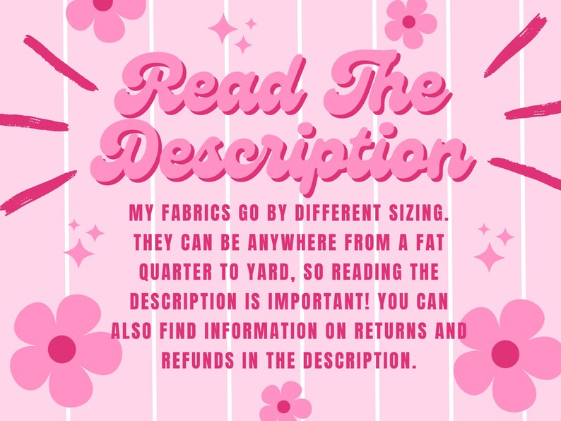 May include: Pink and white striped background with a pink flower design. The text "Read The Description" is in a pink retro font. The text below reads "My fabrics go by different sizing. They can be anywhere from a fat quarter to yard, so reading the description is important! You can also find information on returns and refunds in the description."